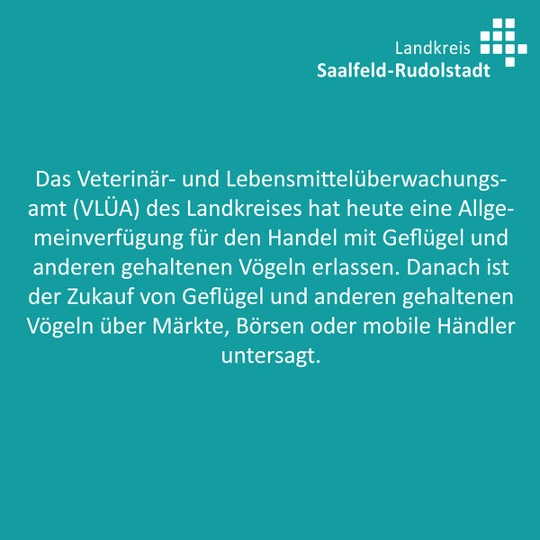 Das Veterinär- und Lebensmittelüberwachungsamt (VLÜA) des Landkreises Saalfeld-Rudolstadt hat heute eine Allgemeinverfügung für den Handel mit Geflügel und anderen gehaltenen Vögeln er-lassen. Danach ist der Zukauf von Geflügel und anderen gehaltenen Vögeln über Märkte, Börsen oder mobile Händler untersagt. 